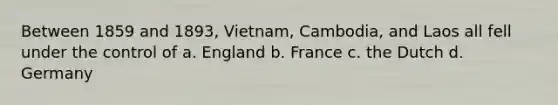 Between 1859 and 1893, Vietnam, Cambodia, and Laos all fell under the control of a. England b. France c. the Dutch d. Germany