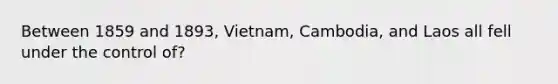 Between 1859 and 1893, Vietnam, Cambodia, and Laos all fell under the control of?