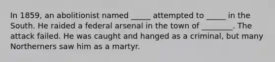 In 1859, an abolitionist named _____ attempted to _____ in the South. He raided a federal arsenal in the town of ________. The attack failed. He was caught and hanged as a criminal, but many Northerners saw him as a martyr.