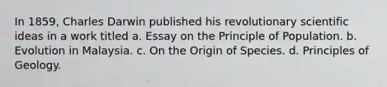 In 1859, Charles Darwin published his revolutionary scientific ideas in a work titled a. Essay on the Principle of Population. b. Evolution in Malaysia. c. On the Origin of Species. d. Principles of Geology.