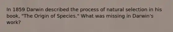 In 1859 Darwin described the process of natural selection in his book, "The Origin of Species." What was missing in Darwin's work?