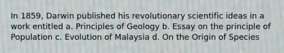 In 1859, Darwin published his revolutionary scientific ideas in a work entitled a. Principles of Geology b. Essay on the principle of Population c. Evolution of Malaysia d. On the Origin of Species