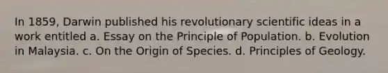 In 1859, Darwin published his revolutionary scientific ideas in a work entitled a. Essay on the Principle of Population. b. Evolution in Malaysia. c. On the Origin of Species. d. Principles of Geology.