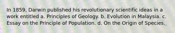 In 1859, Darwin published his revolutionary scientific ideas in a work entitled a. Principles of Geology. b. Evolution in Malaysia. c. Essay on the Principle of Population. d. On the Origin of Species.