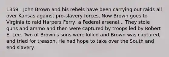 1859 - John Brown and his rebels have been carrying out raids all over Kansas against pro-slavery forces. Now Brown goes to Virginia to raid Harpers Ferry, a Federal arsenal... They stole guns and ammo and then were captured by troops led by Robert E. Lee. Two of Brown's sons were killed and Brown was captured, and tried for treason. He had hope to take over the South and end slavery.