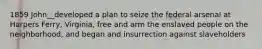 1859 John__developed a plan to seize the federal arsenal at Harpers Ferry, Virginia, free and arm the enslaved people on the neighborhood, and began and insurrection against slaveholders