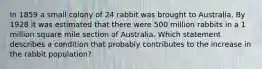 In 1859 a small colony of 24 rabbit was brought to Australia, By 1928 it was estimated that there were 500 million rabbits in a 1 million square mile section of Australia. Which statement describes a condition that probably contributes to the increase in the rabbit population?