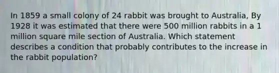 In 1859 a small colony of 24 rabbit was brought to Australia, By 1928 it was estimated that there were 500 million rabbits in a 1 million square mile section of Australia. Which statement describes a condition that probably contributes to the increase in the rabbit population?