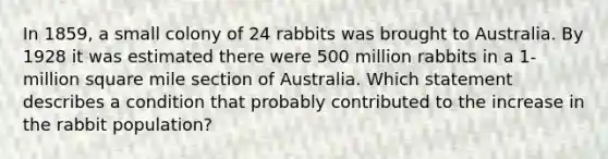 In 1859, a small colony of 24 rabbits was brought to Australia. By 1928 it was estimated there were 500 million rabbits in a 1-million square mile section of Australia. Which statement describes a condition that probably contributed to the increase in the rabbit population?