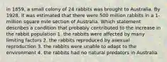 in 1859, a small colony of 24 rabbits was brought to Australia. By 1928, it was estimated that there were 500 million rabbits in a 1-million square mile section of Australia. Which statement describes a condition that probably contributed to the increase in the rabbit population 1. the rabbits were affected by many limiting factors 2. the rabbits reproduced by asexual reproduction 3. the rabbits were unable to adapt to the environment 4. the rabbits had no natural predators in Australia