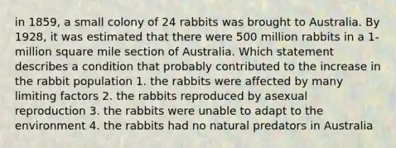 in 1859, a small colony of 24 rabbits was brought to Australia. By 1928, it was estimated that there were 500 million rabbits in a 1-million square mile section of Australia. Which statement describes a condition that probably contributed to the increase in the rabbit population 1. the rabbits were affected by many limiting factors 2. the rabbits reproduced by asexual reproduction 3. the rabbits were unable to adapt to the environment 4. the rabbits had no natural predators in Australia