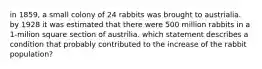 in 1859, a small colony of 24 rabbits was brought to austrialia. by 1928 it was estimated that there were 500 million rabbits in a 1-milion square section of austrilia. which statement describes a condition that probably contributed to the increase of the rabbit population?