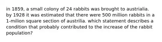 in 1859, a small colony of 24 rabbits was brought to austrialia. by 1928 it was estimated that there were 500 million rabbits in a 1-milion square section of austrilia. which statement describes a condition that probably contributed to the increase of the rabbit population?