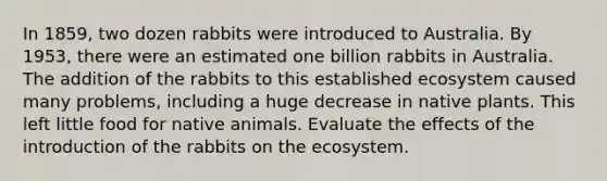 In 1859, two dozen rabbits were introduced to Australia. By 1953, there were an estimated one billion rabbits in Australia. The addition of the rabbits to this established ecosystem caused many problems, including a huge decrease in native plants. This left little food for native animals. Evaluate the effects of the introduction of the rabbits on the ecosystem.