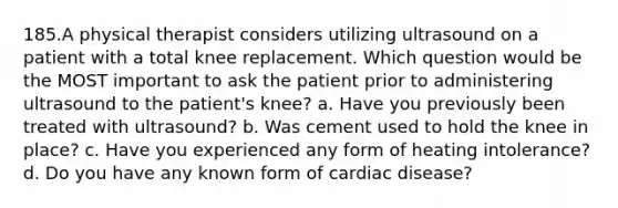 185.A physical therapist considers utilizing ultrasound on a patient with a total knee replacement. Which question would be the MOST important to ask the patient prior to administering ultrasound to the patient's knee? a. Have you previously been treated with ultrasound? b. Was cement used to hold the knee in place? c. Have you experienced any form of heating intolerance? d. Do you have any known form of cardiac disease?