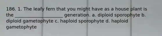 186. 1. The leafy fern that you might have as a house plant is the _____________________ generation. a. diploid sporophyte b. diploid gametophyte c. haploid sporophyte d. haploid gametophyte