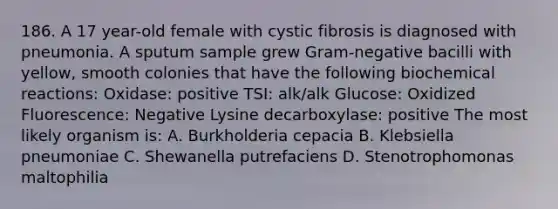 186. A 17 year-old female with cystic fibrosis is diagnosed with pneumonia. A sputum sample grew Gram-negative bacilli with yellow, smooth colonies that have the following <a href='https://www.questionai.com/knowledge/kVn7fMxiFS-biochemical-reactions' class='anchor-knowledge'>biochemical reactions</a>: Oxidase: positive TSI: alk/alk Glucose: Oxidized Fluorescence: Negative Lysine decarboxylase: positive The most likely organism is: A. Burkholderia cepacia B. Klebsiella pneumoniae C. Shewanella putrefaciens D. Stenotrophomonas maltophilia