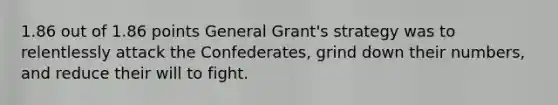 1.86 out of 1.86 points General Grant's strategy was to relentlessly attack the Confederates, grind down their numbers, and reduce their will to fight.