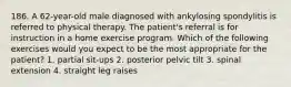 186. A 62-year-old male diagnosed with ankylosing spondylitis is referred to physical therapy. The patient's referral is for instruction in a home exercise program. Which of the following exercises would you expect to be the most appropriate for the patient? 1. partial sit-ups 2. posterior pelvic tilt 3. spinal extension 4. straight leg raises