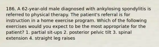 186. A 62-year-old male diagnosed with ankylosing spondylitis is referred to physical therapy. The patient's referral is for instruction in a home exercise program. Which of the following exercises would you expect to be the most appropriate for the patient? 1. partial sit-ups 2. posterior pelvic tilt 3. spinal extension 4. straight leg raises