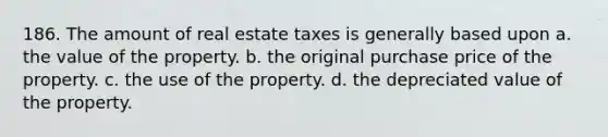 186. The amount of real estate taxes is generally based upon a. the value of the property. b. the original purchase price of the property. c. the use of the property. d. the depreciated value of the property.