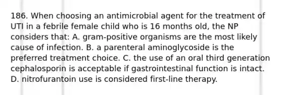 186. When choosing an antimicrobial agent for the treatment of UTI in a febrile female child who is 16 months old, the NP considers that: A. gram-positive organisms are the most likely cause of infection. B. a parenteral aminoglycoside is the preferred treatment choice. C. the use of an oral third generation cephalosporin is acceptable if gastrointestinal function is intact. D. nitrofurantoin use is considered first-line therapy.