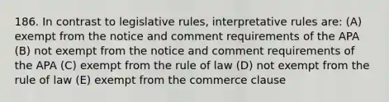 186. In contrast to legislative rules, interpretative rules are: (A) exempt from the notice and comment requirements of the APA (B) not exempt from the notice and comment requirements of the APA (C) exempt from the rule of law (D) not exempt from the rule of law (E) exempt from the commerce clause