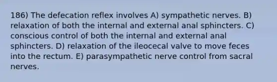 186) The defecation reflex involves A) sympathetic nerves. B) relaxation of both the internal and external anal sphincters. C) conscious control of both the internal and external anal sphincters. D) relaxation of the ileocecal valve to move feces into the rectum. E) parasympathetic nerve control from sacral nerves.