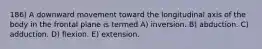 186) A downward movement toward the longitudinal axis of the body in the frontal plane is termed A) inversion. B) abduction. C) adduction. D) flexion. E) extension.