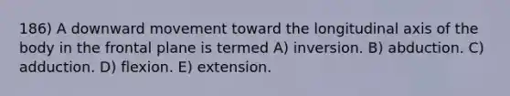 186) A downward movement toward the longitudinal axis of the body in the frontal plane is termed A) inversion. B) abduction. C) adduction. D) flexion. E) extension.