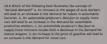 18.6 Which of the following best illustrates the concept of "derived demand?" a. An increase in the wages of auto workers will lead to an increase in the demand for robots in automobile factories. b. An automobile producer's decision to supply more cars will lead to an increase in the demand for automobile production workers. c. An automobile producer's decision to supply more minivans results from a decrease in the demand for station wagons. d. An increase in the price of gasoline will lead to an increase in the demand for small cars.