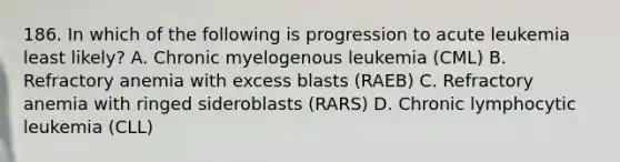 186. In which of the following is progression to acute leukemia least likely? A. Chronic myelogenous leukemia (CML) B. Refractory anemia with excess blasts (RAEB) C. Refractory anemia with ringed sideroblasts (RARS) D. Chronic lymphocytic leukemia (CLL)