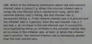 186. Which of the following statements about real and nominal interest rates is correct? a. When the nominal interest rate is rising, the real interest rate is necessarily rising; when the nominal interest rate is falling, the real interest rate is necessarily falling. b. If the nominal interest rate is 4 percent and the inflation rate is 3 percent, then the real interest rate is 7 percent. c. An increase in the real interest rate is necessarily accompanied by either an increase in the nominal interest rate, an increase in the inflation rate, or both. d. When the inflation rate is positive, the nominal interest rate is necessarily greater than the real interest rate.