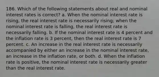 186. Which of the following statements about real and nominal interest rates is correct? a. When the nominal interest rate is rising, the real interest rate is necessarily rising; when the nominal interest rate is falling, the real interest rate is necessarily falling. b. If the nominal interest rate is 4 percent and the inflation rate is 3 percent, then the real interest rate is 7 percent. c. An increase in the real interest rate is necessarily accompanied by either an increase in the nominal interest rate, an increase in the inflation rate, or both. d. When the inflation rate is positive, the nominal interest rate is necessarily greater than the real interest rate.