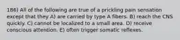 186) All of the following are true of a prickling pain sensation except that they A) are carried by type A fibers. B) reach the CNS quickly. C) cannot be localized to a small area. D) receive conscious attention. E) often trigger somatic reflexes.