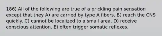 186) All of the following are true of a prickling pain sensation except that they A) are carried by type A fibers. B) reach the CNS quickly. C) cannot be localized to a small area. D) receive conscious attention. E) often trigger somatic reflexes.