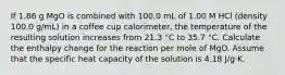 If 1.86 g MgO is combined with 100.0 mL of 1.00 M HCl (density 100.0 g/mL) in a coffee cup calorimeter, the temperature of the resulting solution increases from 21.3 °C to 35.7 °C. Calculate the enthalpy change for the reaction per mole of MgO. Assume that the specific heat capacity of the solution is 4.18 J/g·K.