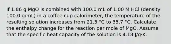 If 1.86 g MgO is combined with 100.0 mL of 1.00 M HCl (density 100.0 g/mL) in a coffee cup calorimeter, the temperature of the resulting solution increases from 21.3 °C to 35.7 °C. Calculate the enthalpy change for the reaction per mole of MgO. Assume that the specific heat capacity of the solution is 4.18 J/g·K.