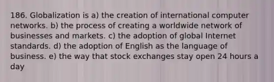 186. Globalization is a) the creation of international computer networks. b) the process of creating a worldwide network of businesses and markets. c) the adoption of global Internet standards. d) the adoption of English as the language of business. e) the way that stock exchanges stay open 24 hours a day