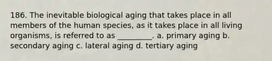 186. The inevitable biological aging that takes place in all members of the human species, as it takes place in all living organisms, is referred to as _________. a. primary aging b. secondary aging c. lateral aging d. tertiary aging