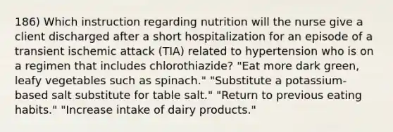 186) Which instruction regarding nutrition will the nurse give a client discharged after a short hospitalization for an episode of a transient ischemic attack (TIA) related to hypertension who is on a regimen that includes chlorothiazide? "Eat more dark green, leafy vegetables such as spinach." "Substitute a potassium-based salt substitute for table salt." "Return to previous eating habits." "Increase intake of dairy products."