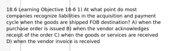 18.6 Learning Objective 18-6 1) At what point do most companies recognize liabilities in the acquisition and payment cycle when the goods are shipped FOB destination? A) when the purchase order is issued B) when the vendor acknowledges receipt of the order C) when the goods or services are received D) when the vendor invoice is received