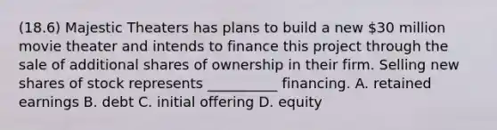 (18.6) Majestic Theaters has plans to build a new 30 million movie theater and intends to finance this project through the sale of additional shares of ownership in their firm. Selling new shares of stock represents __________ financing. A. retained earnings B. debt C. initial offering D. equity