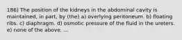 186) The position of the kidneys in the abdominal cavity is maintained, in part, by (the) a) overlying peritoneum. b) floating ribs. c) diaphragm. d) osmotic pressure of the fluid in the ureters. e) none of the above. ...