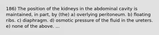 186) The position of the kidneys in the abdominal cavity is maintained, in part, by (the) a) overlying peritoneum. b) floating ribs. c) diaphragm. d) osmotic pressure of the fluid in the ureters. e) none of the above. ...