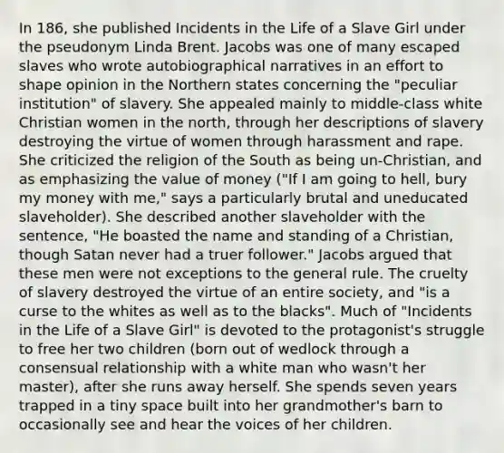 In 186, she published Incidents in the Life of a Slave Girl under the pseudonym Linda Brent. Jacobs was one of many escaped slaves who wrote autobiographical narratives in an effort to shape opinion in the Northern states concerning the "peculiar institution" of slavery. She appealed mainly to middle-class white Christian women in the north, through her descriptions of slavery destroying the virtue of women through harassment and rape. She criticized the religion of the South as being un-Christian, and as emphasizing the value of money ("If I am going to hell, bury my money with me," says a particularly brutal and uneducated slaveholder). She described another slaveholder with the sentence, "He boasted the name and standing of a Christian, though Satan never had a truer follower." Jacobs argued that these men were not exceptions to the general rule. The cruelty of slavery destroyed the virtue of an entire society, and "is a curse to the whites as well as to the blacks". Much of "Incidents in the Life of a Slave Girl" is devoted to the protagonist's struggle to free her two children (born out of wedlock through a consensual relationship with a white man who wasn't her master), after she runs away herself. She spends seven years trapped in a tiny space built into her grandmother's barn to occasionally see and hear the voices of her children.