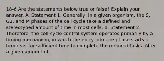 18-6 Are the statements below true or false? Explain your answer. A. Statement 1: Generally, in a given organism, the S, G2, and M phases of the cell cycle take a defined and stereotyped amount of time in most cells. B. Statement 2: Therefore, the cell-cycle control system operates primarily by a timing mechanism, in which the entry into one phase starts a timer set for sufficient time to complete the required tasks. After a given amount of