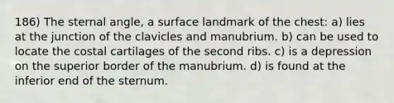 186) The sternal angle, a surface landmark of the chest: a) lies at the junction of the clavicles and manubrium. b) can be used to locate the costal cartilages of the second ribs. c) is a depression on the superior border of the manubrium. d) is found at the inferior end of the sternum.