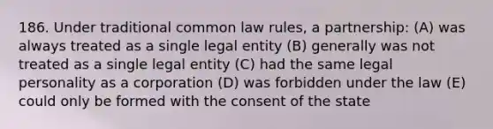 186. Under traditional common law rules, a partnership: (A) was always treated as a single legal entity (B) generally was not treated as a single legal entity (C) had the same legal personality as a corporation (D) was forbidden under the law (E) could only be formed with the consent of the state