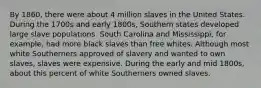 By 1860, there were about 4 million slaves in the United States. During the 1700s and early 1800s, Southern states developed large slave populations. South Carolina and Mississippi, for example, had more black slaves than free whites. Although most white Southerners approved of slavery and wanted to own slaves, slaves were expensive. During the early and mid 1800s, about this percent of white Southerners owned slaves.